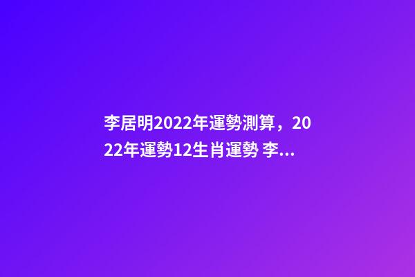 李居明2022年運勢測算，2022年運勢12生肖運勢 李居李居明2022年生肖運勢，李居明2022 年12生肖運程每月運勢-第1張-觀點-玄機派